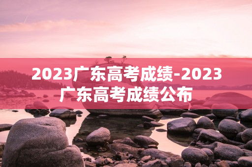 2023广东高考成绩-2023广东高考成绩公布