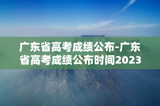 广东省高考成绩公布-广东省高考成绩公布时间2023年时间表