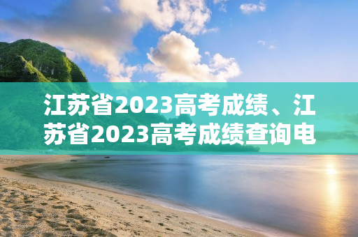江苏省2023高考成绩、江苏省2023高考成绩查询电话
