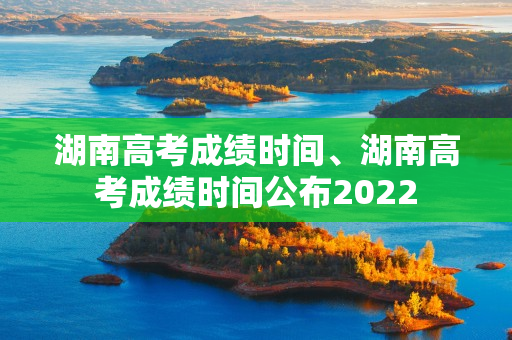 湖南高考成绩时间、湖南高考成绩时间公布2022