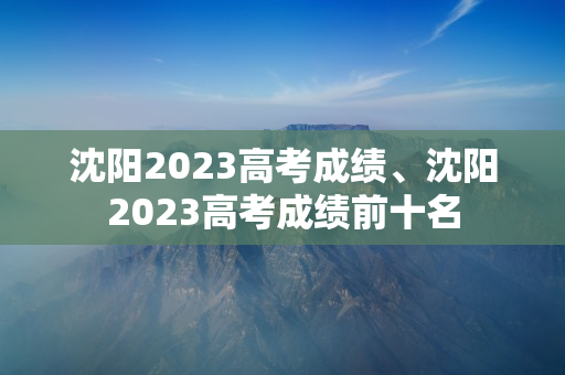 沈阳2023高考成绩、沈阳2023高考成绩前十名