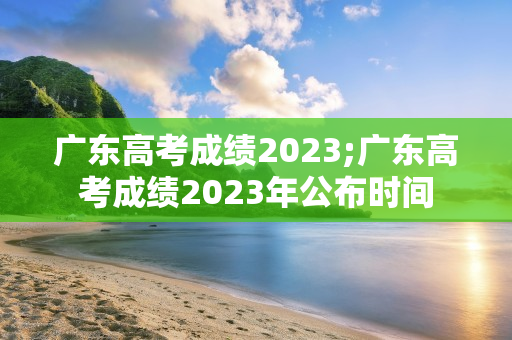 广东高考成绩2023;广东高考成绩2023年公布时间