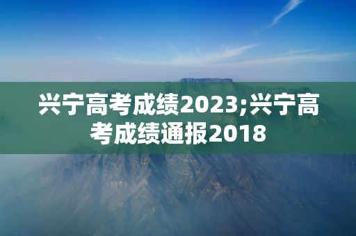 兴宁高考成绩2023;兴宁高考成绩通报2018