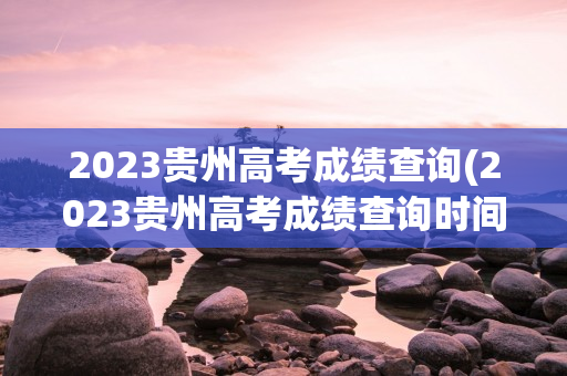 2023贵州高考成绩查询(2023贵州高考成绩查询时间)