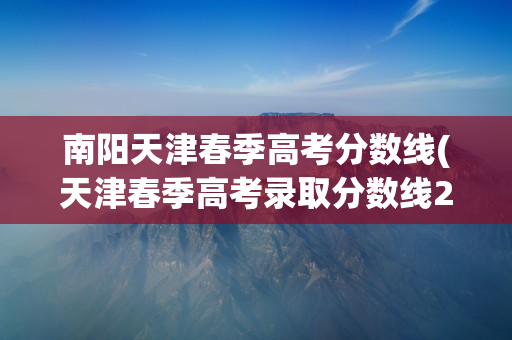 南阳天津春季高考分数线(天津春季高考录取分数线2021)