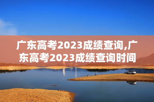 广东高考2023成绩查询,广东高考2023成绩查询时间