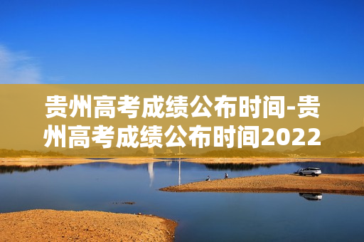 贵州高考成绩公布时间-贵州高考成绩公布时间2022